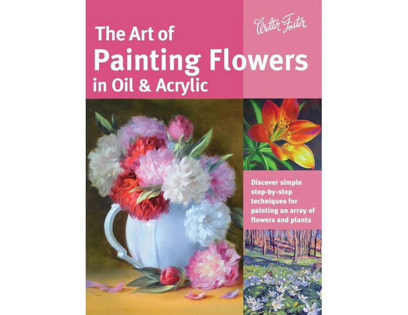 The Art of Painting Flowers in Oil & Acrylic : Discover Simple Step-by-Step Techniques for Painting an Array of Flowers and Plants