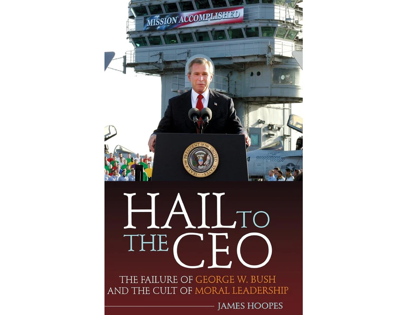 Hail to the CEO: The Failure of George W. Bush and the Cult of Moral Leadership