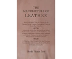The Manufacture of Leather - Being a Description of all the Processes for the Tanning, Tawing, Currying, Finishing, and Dyeing of Every Kind of Leather - I