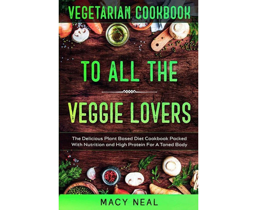 Vegetarian Cookbook TO ALL THE VEGGIE LOVERS  The Delicious Plant Based Diet Cookbook Packed With Nutrition and High Protein For A Toned Body by Macy Neal