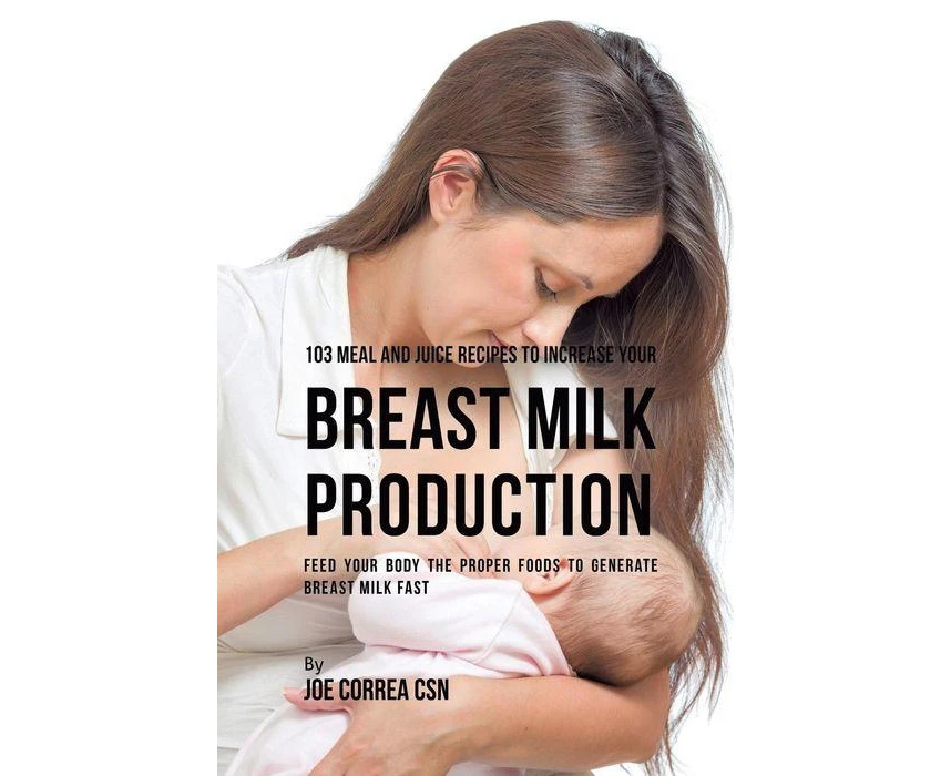 103 Meal and Juice Recipes to Increase Your Breast Milk Production Feed Your Body the Proper Foods to Generate Breast Milk Fast by Joe Correa