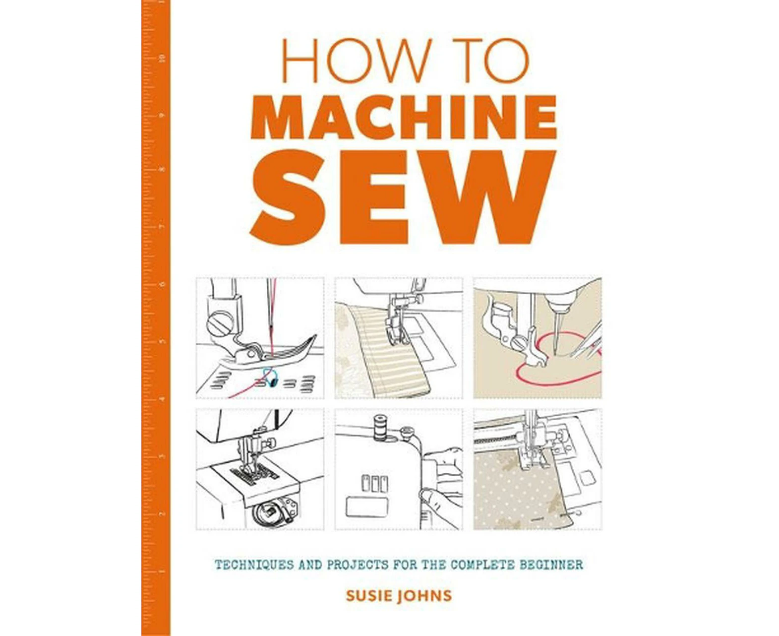 How to Machine Sew: Techniques and Projects for the Complete Beginner